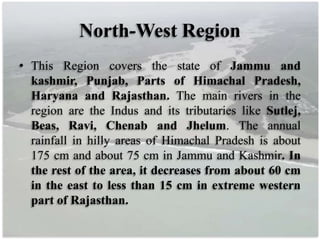 North-West Region
• This Region covers the state of Jammu and
kashmir, Punjab, Parts of Himachal Pradesh,
Haryana and Rajasthan. The main rivers in the
region are the Indus and its tributaries like Sutlej,
Beas, Ravi, Chenab and Jhelum. The annual
rainfall in hilly areas of Himachal Pradesh is about
175 cm and about 75 cm in Jammu and Kashmir. In
the rest of the area, it decreases from about 60 cm
in the east to less than 15 cm in extreme western
part of Rajasthan.
 
