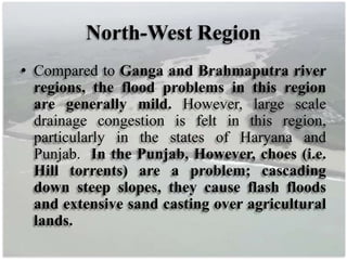 North-West Region
• Compared to Ganga and Brahmaputra river
regions, the flood problems in this region
are generally mild. However, large scale
drainage congestion is felt in this region,
particularly in the states of Haryana and
Punjab. In the Punjab, However, choes (i.e.
Hill torrents) are a problem; cascading
down steep slopes, they cause flash floods
and extensive sand casting over agricultural
lands.
 