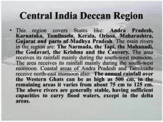 Central India Deccan Region
• This region covers States like: Andra Pradesh,
Karnataka, Tamilnadu, Kerala, Orissa, Maharashtra,
Gujarat and parts of Madhya Pradesh. The main rivers
in the region are: The Narmada, the Tapi, the Mahanadi,
the Godavari, the Krishna and the Cauvery. The area
receives its rainfall mainly during the south-west monsoon.
The area receives its rainfall mainly during the south-west
monsoon. Coastal areas of Andra Pradesh and Tamilnadu
receive north-east monsoon also. The annual rainfall over
the Western Ghats can be as high as 500 cm, in the
remaining areas it varies from about 75 cm to 125 cm.
The above rivers are generally stable, having sufficient
capacities to carry flood waters, except in the delta
areas.
 