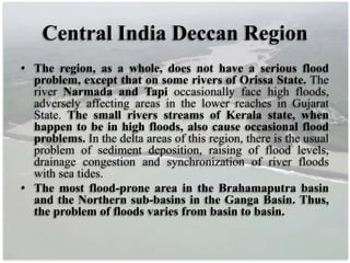 Central India Deccan Region
• The region, as a whole, does not have a serious flood
problem, except that on some rivers of Orissa State. The
river Narmada and Tapi occasionally face high floods,
adversely affecting areas in the lower reaches in Gujarat
State. The small rivers streams of Kerala state, when
happen to be in high floods, also cause occasional flood
problems. In the delta areas of this region, there is the usual
problem of sediment deposition, raising of flood levels,
drainage congestion and synchronization of river floods
with sea tides.
• The most flood-prone area in the Brahamaputra basin
and the Northern sub-basins in the Ganga Basin. Thus,
the problem of floods varies from basin to basin.
 
