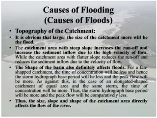 Causes of Flooding
(Causes of Floods)
• Topography of the Catchment:
• It is obvious that larger the size of the catchment more will be
the flood.
• The catchment area with steep slope increases the run-off and
increase the sediment inflow due to the high velocity of flow.
While the catchment area with flatter slope reduces the run-off and
reduces the sediment inflow due to the velocity of flow.
• The Shape of the basin also definitely affects floods. For a fan-
shapped catchment, the time of concentration will be less and hence
the storm hydrograph base period will be less and the peak flow will
be more. As against this, in the case of an elongated-shaped
catchment of equal area and the same storm, the time of
concentration will be more. Thus, the storm hydrograph base period
will be more and the peak flow will be comparatively less.
• Thus, the size, slope and shape of the catchment area directly
affects the flow of the river.
 