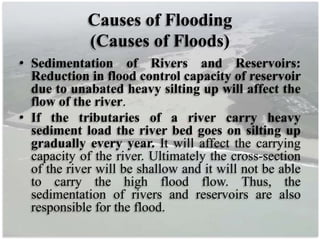 Causes of Flooding
(Causes of Floods)
• Sedimentation of Rivers and Reservoirs:
Reduction in flood control capacity of reservoir
due to unabated heavy silting up will affect the
flow of the river.
• If the tributaries of a river carry heavy
sediment load the river bed goes on silting up
gradually every year. It will affect the carrying
capacity of the river. Ultimately the cross-section
of the river will be shallow and it will not be able
to carry the high flood flow. Thus, the
sedimentation of rivers and reservoirs are also
responsible for the flood.
 
