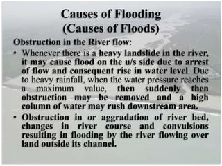 Causes of Flooding
(Causes of Floods)
Obstruction in the River flow:
• Whenever there is a heavy landslide in the river,
it may cause flood on the u/s side due to arrest
of flow and consequent rise in water level. Due
to heavy rainfall, when the water pressure reaches
a maximum value, then suddenly then
obstruction may be removed and a high
column of water may rush downstream area.
• Obstruction in or aggradation of river bed,
changes in river course and convulsions
resulting in flooding by the river flowing over
land outside its channel.
 