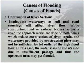 Causes of Flooding
(Causes of Floods)
• Contraction of River Section:
• Inadequate waterways at rail and road
crossings will affect river flow. While
constructing road or railway bridges across a
river, the approach works are done on both banks
which reduce cross-section of river. Again, the
waterways provided by constructing piers may
not be sufficient for let outlet of the high flood
flow. In this case, the water rises on the u/s side
due to insufficient passage and thus the
upstream area may get flooded.
 