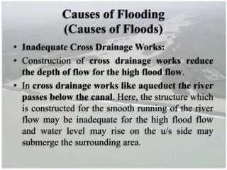 Causes of Flooding
(Causes of Floods)
• Inadequate Cross Drainage Works:
• Construction of cross drainage works reduce
the depth of flow for the high flood flow.
• In cross drainage works like aqueduct the river
passes below the canal. Here, the structure which
is constructed for the smooth running of the river
flow may be inadequate for the high flood flow
and water level may rise on the u/s side may
submerge the surrounding area.
 