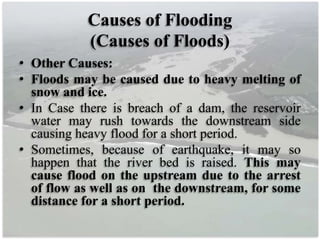 Causes of Flooding
(Causes of Floods)
• Other Causes:
• Floods may be caused due to heavy melting of
snow and ice.
• In Case there is breach of a dam, the reservoir
water may rush towards the downstream side
causing heavy flood for a short period.
• Sometimes, because of earthquake, it may so
happen that the river bed is raised. This may
cause flood on the upstream due to the arrest
of flow as well as on the downstream, for some
distance for a short period.
 