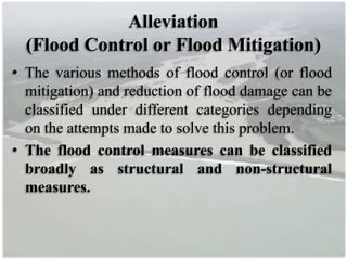 Alleviation
(Flood Control or Flood Mitigation)
• The various methods of flood control (or flood
mitigation) and reduction of flood damage can be
classified under different categories depending
on the attempts made to solve this problem.
• The flood control measures can be classified
broadly as structural and non-structural
measures.
 