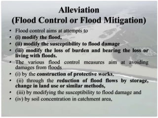 Alleviation
(Flood Control or Flood Mitigation)
• Flood control aims at attempts to
• (i) modify the flood,
• (ii) modify the susceptibility to flood damage
• (iii) modify the loss of burden and bearing the loss or
living with floods.
• The various flood control measures aim at avoiding
damages from floods
• (i) by the construction of protective works,
• (ii) through the reduction of flood flows by storage,
change in land use or similar methods,
• (iii) by modifying the susceptibility to flood damage and
• (iv) by soil concentration in catchment area,
 