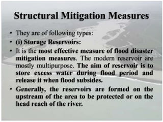 Structural Mitigation Measures
• They are of following types:
• (i) Storage Reservoirs:
• It is the most effective measure of flood disaster
mitigation measures. The modern reservoir are
mostly multipurpose. The aim of reservoir is to
store excess water during flood period and
release it when flood subsides.
• Generally, the reservoirs are formed on the
upstream of the area to be protected or on the
head reach of the river.
 