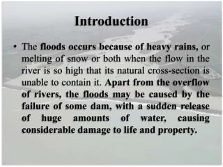 Introduction
• The floods occurs because of heavy rains, or
melting of snow or both when the flow in the
river is so high that its natural cross-section is
unable to contain it. Apart from the overflow
of rivers, the floods may be caused by the
failure of some dam, with a sudden release
of huge amounts of water, causing
considerable damage to life and property.
 