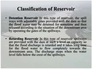 Classification of Reservoir
• Detention Reservoir In this type of reservoir, the spill
ways with adjustable gates provided with the dam so that
the flood water may be detained for sometime and then
released according to the situation of the downstream area
by operating the gates of the spillways.
• Retarding Reservoir In this type of reservoir spillways
are provided with the dam at such a level an capacity so
that the flood discharge is retarded and it takes long time
for the flood water to flow completely towards the
downstream area. The discharge stops when the water
level falls below the crest of the spillways.
 
