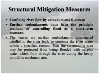 Structural Mitigation Measures
• Confining river flow by embankments (Levees):
• Earthen embankments have been the principle
methods of controlling flood as a short-term
measure.
• The leaves are earthen embankments constructed
parallel to the river bank to continue the river water
within a specified section. Thus the surrounding area
may be protected from being flooded with surplus
water which flow through the river during the heavy
rainfall in catchment area.
 
