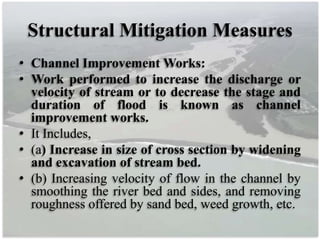 Structural Mitigation Measures
• Channel Improvement Works:
• Work performed to increase the discharge or
velocity of stream or to decrease the stage and
duration of flood is known as channel
improvement works.
• It Includes,
• (a) Increase in size of cross section by widening
and excavation of stream bed.
• (b) Increasing velocity of flow in the channel by
smoothing the river bed and sides, and removing
roughness offered by sand bed, weed growth, etc.
 