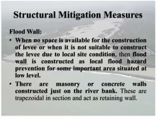 Structural Mitigation Measures
Flood Wall:
• When no space is available for the construction
of levee or when it is not suitable to construct
the levee due to local site condition, then flood
wall is constructed as local flood hazard
prevention for some important area situated at
low level.
• There are masonry or concrete walls
constructed just on the river bank. These are
trapezoidal in section and act as retaining wall.
 