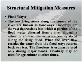 Structural Mitigation Measures
• Flood Ways:
• The low lying areas along the course of the
river are known as floodways. Floodways are
the vast depressions into which a portion of the
flood water diverted from a river through a
natural or artificial channel is temporarily stored
during the rising flood. When the river flow
recedes the water from the flood ways returns
back to river. The floodway is ordinarily used
only during major floods. Floodway may be
used for agriculture at other times.
 