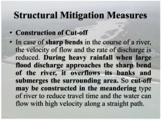 Structural Mitigation Measures
• Construction of Cut-off
• In case of sharp bends in the course of a river,
the velocity of flow and the rate of discharge is
reduced. During heavy rainfall when large
flood discharge approaches the sharp bend
of the river, it overflows its banks and
submerges the surrounding area. So cut-off
may be constructed in the meandering type
of river to reduce travel time and the water can
flow with high velocity along a straight path.
 