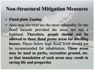 Non-Structural Mitigation Measures
• Flood plain Zoning:
• Area near the river are the most vulnerable for the
flood hazards provided the areas are not a
highland. Therefore, people should not be
allowed to those flood prone areas for dwelling
houses. Places below high flood level should not
be recommended for inhabitation. These areas
may be used as parks, recreation ground, etc.
so that inundation of such areas may result in
saving life and properties
 