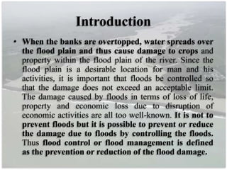 Introduction
• When the banks are overtopped, water spreads over
the flood plain and thus cause damage to crops and
property within the flood plain of the river. Since the
flood plain is a desirable location for man and his
activities, it is important that floods be controlled so
that the damage does not exceed an acceptable limit.
The damage caused by floods in terms of loss of life,
property and economic loss due to disruption of
economic activities are all too well-known. It is not to
prevent floods but it is possible to prevent or reduce
the damage due to floods by controlling the floods.
Thus flood control or flood management is defined
as the prevention or reduction of the flood damage.
 