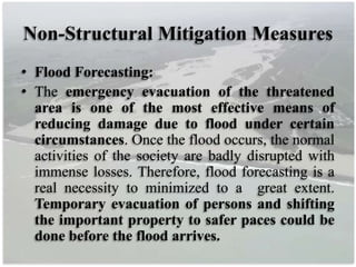 Non-Structural Mitigation Measures
• Flood Forecasting:
• The emergency evacuation of the threatened
area is one of the most effective means of
reducing damage due to flood under certain
circumstances. Once the flood occurs, the normal
activities of the society are badly disrupted with
immense losses. Therefore, flood forecasting is a
real necessity to minimized to a great extent.
Temporary evacuation of persons and shifting
the important property to safer paces could be
done before the flood arrives.
 