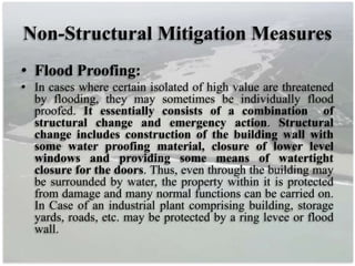 Non-Structural Mitigation Measures
• Flood Proofing:
• In cases where certain isolated of high value are threatened
by flooding, they may sometimes be individually flood
proofed. It essentially consists of a combination of
structural change and emergency action. Structural
change includes construction of the building wall with
some water proofing material, closure of lower level
windows and providing some means of watertight
closure for the doors. Thus, even through the building may
be surrounded by water, the property within it is protected
from damage and many normal functions can be carried on.
In Case of an industrial plant comprising building, storage
yards, roads, etc. may be protected by a ring levee or flood
wall.
 