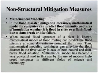 Non-Structural Mitigation Measures
• Mathematical Modeling:
• In the flood disaster mitigation measures, mathematical
model by computer can predict flood intensity and area
of inundation whether it is flood in river or a flash flood-
due to dam break or dike failure.
• When natural flood upstream of a river is known,
mathematical model of flood routing can predict the flood
intensity at some downstream point of the river. Thus,
mathematical modeling techniques can alleviate the flood
disaster in the river valley in case of both natural and dam-
break flood situation. Mathematical model has become a
very powerful tool in this age by the use of modern high-
speed computer in different fields of science and
technology.
 