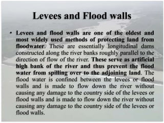 Levees and Flood walls
• Levees and flood walls are one of the oldest and
most widely used methods of protecting land from
floodwater. These are essentially longitudinal dams
constructed along the river banks roughly parallel to the
direction of flow of the river. These serve as artificial
high bank of the river and thus prevent the flood
water from spilling over to the adjoining land. The
flood water is confined between the levees or flood
walls and is made to flow down the river without
causing any damage to the country side of the levees or
flood walls and is made to flow down the river without
causing any damage to the country side of the levees or
flood walls.
 