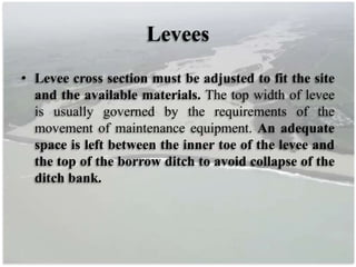 Levees
• Levee cross section must be adjusted to fit the site
and the available materials. The top width of levee
is usually governed by the requirements of the
movement of maintenance equipment. An adequate
space is left between the inner toe of the levee and
the top of the borrow ditch to avoid collapse of the
ditch bank.
 