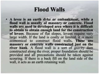 Flood Walls
• A levee is an earth dyke or embankment, while a
flood wall is usually of masonry or concrete. Flood
walls are used in developed area where it is difficult
to obtain to obtain enough land for the construction
of levees. Because of flat slopes, levees require very
large width. If the land is costly or limited, it is more
economical to construct flood walls. These are
masonry or concrete walls constructed just on the
river bank. A flood wall is a sort of gravity dam
constructed along the river, proper foundation should be
provided and all precautions should be taken against
scouring. If there is a back fill on the land side of the
wall, it acts as an earth retaining wall.
 