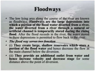 Floodways
• The low lying area along the course of the river are known
as floodways. Floodways are the large depressions into
which a portion of the flood water diverted from a river,
the water diverted from a river through a natural or
artificial channel is temporarily stored during the rising
flood. After the flood receeds in the river, the water stored
in these depressions is permitted to flow back to the river.
• The flood way serves two function
• (i) They create large, shallow reservoirs which store a
portion of the flood water and hence decrease the flow in
the main channel below the diversion.
• (ii) They provide an additional outlet from water and
hence increase velocity and decrease stage for some
distance above the point of diversion.
 