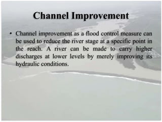 Channel Improvement
• Channel improvement as a flood control measure can
be used to reduce the river stage at a specific point in
the reach. A river can be made to carry higher
discharges at lower levels by merely improving its
hydraulic conditions.
 
