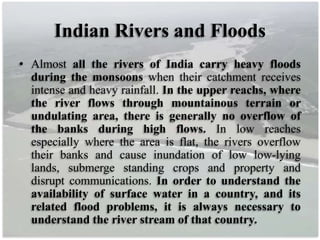 Indian Rivers and Floods
• Almost all the rivers of India carry heavy floods
during the monsoons when their catchment receives
intense and heavy rainfall. In the upper reachs, where
the river flows through mountainous terrain or
undulating area, there is generally no overflow of
the banks during high flows. In low reaches
especially where the area is flat, the rivers overflow
their banks and cause inundation of low low-lying
lands, submerge standing crops and property and
disrupt communications. In order to understand the
availability of surface water in a country, and its
related flood problems, it is always necessary to
understand the river stream of that country.
 