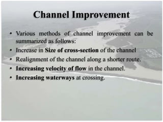 Channel Improvement
• Various methods of channel improvement can be
summarized as follows:
• Increase in Size of cross-section of the channel
• Realignment of the channel along a shorter route.
• Increasing velocity of flow in the channel.
• Increasing waterways at crossing.
 