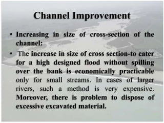 Channel Improvement
• Increasing in size of cross-section of the
channel:
• The increase in size of cross section-to cater
for a high designed flood without spilling
over the bank is economically practicable
only for small streams. In cases of larger
rivers, such a method is very expensive.
Moreover, there is problem to dispose of
excessive excavated material.
 
