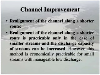 Channel Improvement
• Realignment of the channel along a shorter
route:
• Realignment of the channel along a shorter
route is practicable only in the case of
smaller streams and the discharge capacity
of streams can be increased. However, this
method is economically practicable for small
streams with manageable low discharge.
 