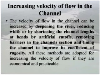 Increasing velocity of flow in the
Channel
• The velocity of flow in the channel can be
increased by deepening the river, reducing
width or by shortening the channel lengths
at bends by artificial cutoffs, removing
barriers in the channels section and lining
the channel to improve its coefficient of
rugosity. All these methods are adopted for
increasing the velocity of flow if they are
economical and practicable
 