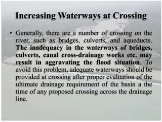Increasing Waterways at Crossing
• Generally, there are a number of crossing on the
river, such as bridges, culverts, and aqueducts.
The inadequacy in the waterways of bridges,
culverts, canal cross-drainage works etc. may
result in aggravating the flood situation. To
avoid this problem, adequate waterways should be
provided at crossing after proper evaluation of the
ultimate drainage requirement of the basin a the
time of any proposed crossing across the drainage
line.
 