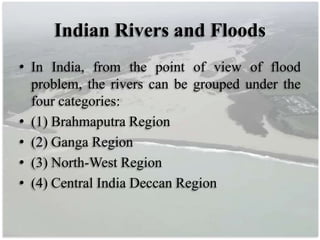 Indian Rivers and Floods
• In India, from the point of view of flood
problem, the rivers can be grouped under the
four categories:
• (1) Brahmaputra Region
• (2) Ganga Region
• (3) North-West Region
• (4) Central India Deccan Region
 