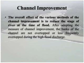 Channel Improvement
• The overall effect of the various methods of the
channel improvement is to reduce the stage of
river at the time of flood. After adopting the
measure of channel improvement, the banks of the
channel are not overtopped or less frequently
overtopped during the high flood discharge.
 