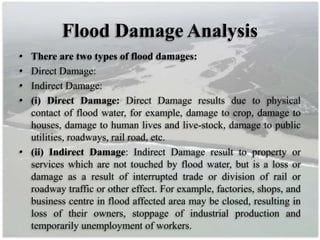 Flood Damage Analysis
• There are two types of flood damages:
• Direct Damage:
• Indirect Damage:
• (i) Direct Damage: Direct Damage results due to physical
contact of flood water, for example, damage to crop, damage to
houses, damage to human lives and live-stock, damage to public
utilities, roadways, rail road, etc.
• (ii) Indirect Damage: Indirect Damage result to property or
services which are not touched by flood water, but is a loss or
damage as a result of interrupted trade or division of rail or
roadway traffic or other effect. For example, factories, shops, and
business centre in flood affected area may be closed, resulting in
loss of their owners, stoppage of industrial production and
temporarily unemployment of workers.
 
