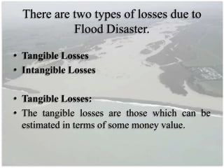 There are two types of losses due to
Flood Disaster.
• Tangible Losses
• Intangible Losses
• Tangible Losses:
• The tangible losses are those which can be
estimated in terms of some money value.
 