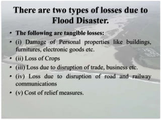 There are two types of losses due to
Flood Disaster.
• The following are tangible losses:
• (i) Damage of Personal properties like buildings,
furnitures, electronic goods etc.
• (ii) Loss of Crops
• (iii) Loss due to disruption of trade, business etc.
• (iv) Loss due to disruption of road and railway
communications
• (v) Cost of relief measures.
 