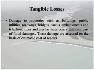 Tangible Losses
• Damage to properties such as buildings, public
utilities, roadways, bridges, canals, embankments and
telephone lines and electric lines bear significant part
of flood damages. These damage are assessed on the
basis of estimated cost of repairs.
 