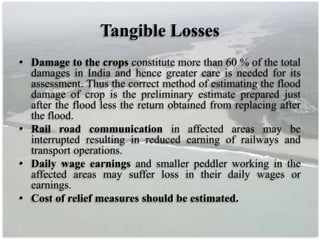 Tangible Losses
• Damage to the crops constitute more than 60 % of the total
damages in India and hence greater care is needed for its
assessment. Thus the correct method of estimating the flood
damage of crop is the preliminary estimate prepared just
after the flood less the return obtained from replacing after
the flood.
• Rail road communication in affected areas may be
interrupted resulting in reduced earning of railways and
transport operations.
• Daily wage earnings and smaller peddler working in the
affected areas may suffer loss in their daily wages or
earnings.
• Cost of relief measures should be estimated.
 