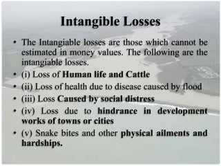 Intangible Losses
• The Intangiable losses are those which cannot be
estimated in money values. The following are the
intangiable losses.
• (i) Loss of Human life and Cattle
• (ii) Loss of health due to disease caused by flood
• (iii) Loss Caused by social distress
• (iv) Loss due to hindrance in development
works of towns or cities
• (v) Snake bites and other physical ailments and
hardships.
 