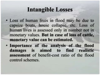 Intangible Losses
• Loss of human lives in flood may be due to
capsize boats, house collapse, etc. Loss of
human lives is assessed only in number not in
monetary values. But in case of loss of cattle,
monetary value can be estimated.
• Importance of the analysis of the flood
damages is aimed to find realistic
assessment of benefit-cost ratio of the flood
control schemes.
 