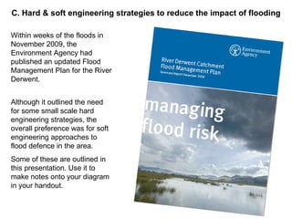 Within weeks of the floods in November 2009, the Environment Agency had published an updated Flood Management Plan for the River Derwent. Although it outlined the need for some small scale hard engineering strategies, the overall preference was for soft engineering approaches to flood defence in the area. Some of these are outlined in this presentation. Use it to make notes onto your diagram in your handout. C. Hard & soft engineering strategies to reduce the impact of flooding 