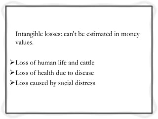 Intangible losses: can't be estimated in money
  values.

Loss of human life and cattle
Loss of health due to disease
Loss caused by social distress
 