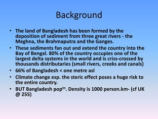 Background
• The land of Bangladesh has been formed by the
  deposition of sediment from three great rivers - the
  Meghna, the Brahmaputra and the Ganges.
• These sediments fan out and extend the country into the
  Bay of Bengal. 80% of the country occupies one of the
  largest delta systems in the world and is criss-crossed by
  thousands distributaries (small rivers, creeks and canals)
• 66% of Bangladesh < one metre asl
• Climate change esp. the steric effect poses a huge risk to
  the entire country.
• BUT Bangladesh poptn. Density is 1000 person.km- (cf UK
  @ 255)
 