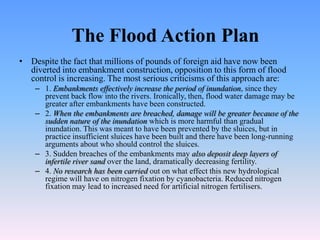 The Flood Action Plan
• Despite the fact that millions of pounds of foreign aid have now been
  diverted into embankment construction, opposition to this form of flood
  control is increasing. The most serious criticisms of this approach are:
    – 1. Embankments effectively increase the period of inundation, since they
      prevent back flow into the rivers. Ironically, then, flood water damage may be
      greater after embankments have been constructed.
    – 2. When the embankments are breached, damage will be greater because of the
      sudden nature of the inundation which is more harmful than gradual
      inundation. This was meant to have been prevented by the sluices, but in
      practice insufficient sluices have been built and there have been long-running
      arguments about who should control the sluices.
    – 3. Sudden breaches of the embankments may also deposit deep layers of
      infertile river sand over the land, dramatically decreasing fertility.
    – 4. No research has been carried out on what effect this new hydrological
      regime will have on nitrogen fixation by cyanobacteria. Reduced nitrogen
      fixation may lead to increased need for artificial nitrogen fertilisers.
 