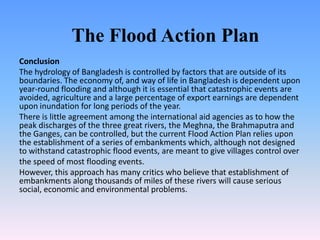 The Flood Action Plan
Conclusion
The hydrology of Bangladesh is controlled by factors that are outside of its
boundaries. The economy of, and way of life in Bangladesh is dependent upon
year-round flooding and although it is essential that catastrophic events are
avoided, agriculture and a large percentage of export earnings are dependent
upon inundation for long periods of the year.
There is little agreement among the international aid agencies as to how the
peak discharges of the three great rivers, the Meghna, the Brahmaputra and
the Ganges, can be controlled, but the current Flood Action Plan relies upon
the establishment of a series of embankments which, although not designed
to withstand catastrophic flood events, are meant to give villages control over
the speed of most flooding events.
However, this approach has many critics who believe that establishment of
embankments along thousands of miles of these rivers will cause serious
social, economic and environmental problems.
 